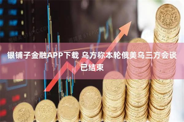 银铺子金融APP下载 乌方称本轮俄美乌三方会谈已结束