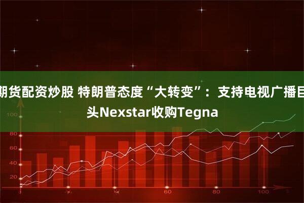 期货配资炒股 特朗普态度“大转变”：支持电视广播巨头Nexstar收购Tegna