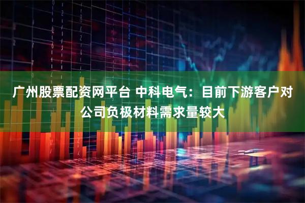 广州股票配资网平台 中科电气：目前下游客户对公司负极材料需求量较大