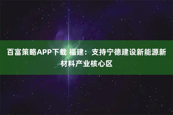 百富策略APP下载 福建：支持宁德建设新能源新材料产业核心区