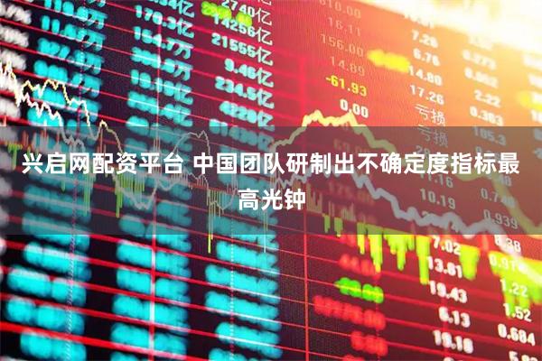 兴启网配资平台 中国团队研制出不确定度指标最高光钟