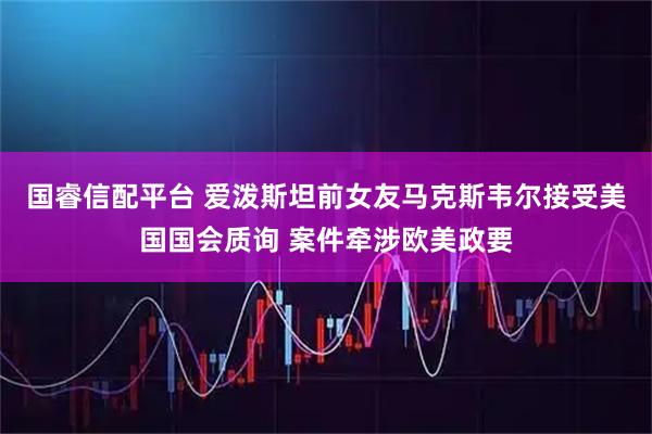 国睿信配平台 爱泼斯坦前女友马克斯韦尔接受美国国会质询 案件牵涉欧美政要