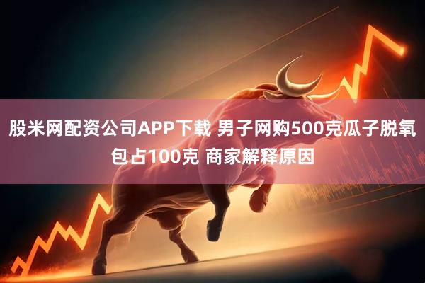 股米网配资公司APP下载 男子网购500克瓜子脱氧包占100克 商家解释原因