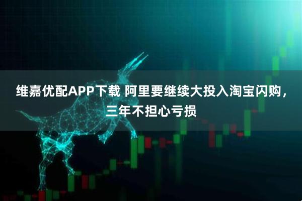 维嘉优配APP下载 阿里要继续大投入淘宝闪购，三年不担心亏损