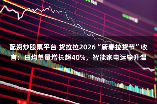 配资炒股票平台 货拉拉2026“新春拉货节”收官：日均单量增长超40%，智能家电运输升温