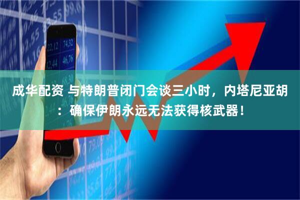 成华配资 与特朗普闭门会谈三小时，内塔尼亚胡：确保伊朗永远无法获得核武器！