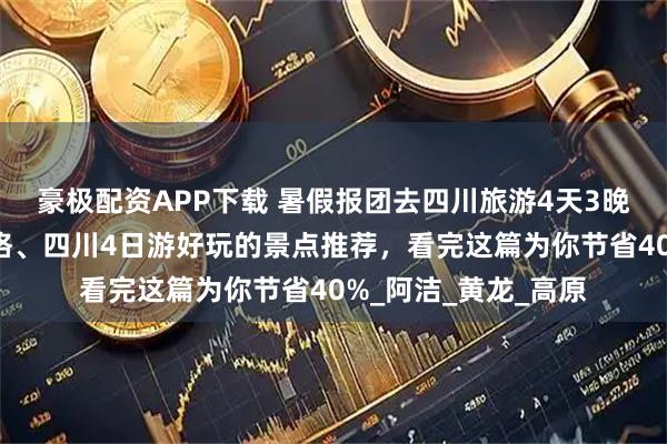 豪极配资APP下载 暑假报团去四川旅游4天3晚当地旅行社详细价格、四川4日游好玩的景点推荐，看完这篇为你节省40%_阿洁_黄龙_高原