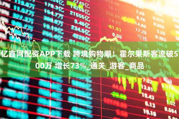 亿鑫网配资APP下载 跨境购物潮！霍尔果斯客流破500万 增长73%_通关_游客_商品