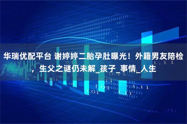 华瑞优配平台 谢婷婷二胎孕肚曝光！外籍男友陪检，生父之谜仍未解_孩子_事情_人生