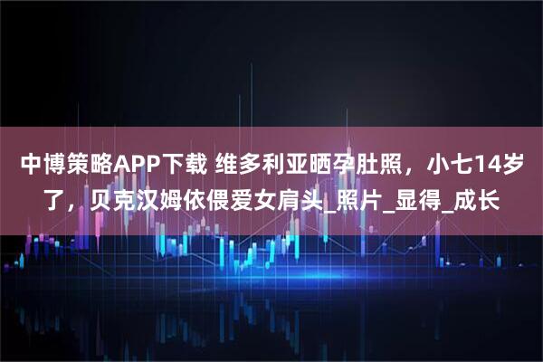 中博策略APP下载 维多利亚晒孕肚照，小七14岁了，贝克汉姆依偎爱女肩头_照片_显得_成长