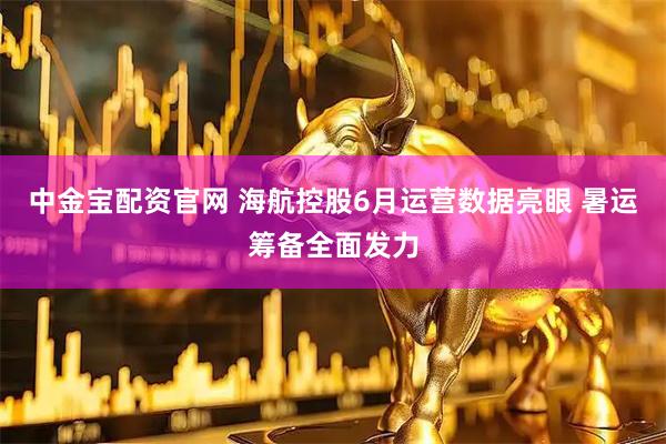 中金宝配资官网 海航控股6月运营数据亮眼 暑运筹备全面发力