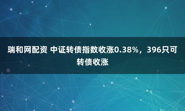 瑞和网配资 中证转债指数收涨0.38%，396只可转债收涨