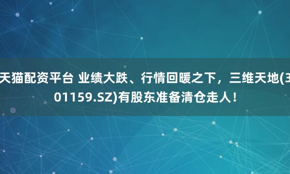 天猫配资平台 业绩大跌、行情回暖之下，三维天地(301159.SZ)有股东准备清仓走人！