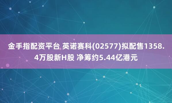 金手指配资平台 英诺赛科(02577)拟配售1358.4万股新H股 净筹约5.44亿港元