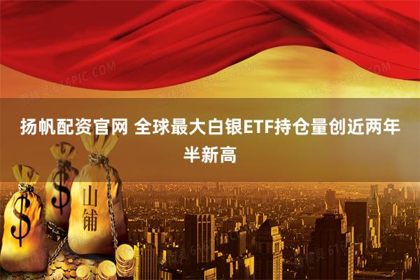 扬帆配资官网 全球最大白银ETF持仓量创近两年半新高