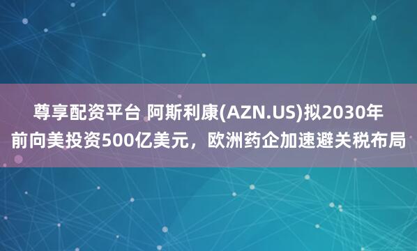 尊享配资平台 阿斯利康(AZN.US)拟2030年前向美投资500亿美元，欧洲药企加速避关税布局