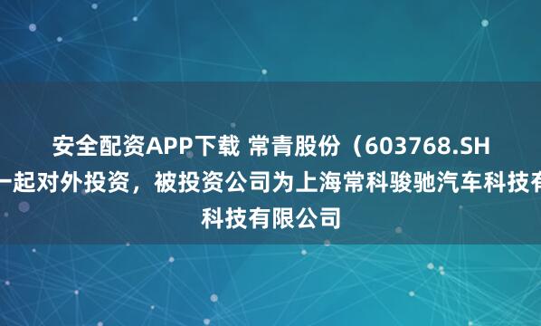 安全配资APP下载 常青股份（603768.SH）新增一起对外投资，被投资公司为上海常科骏驰汽车科技有限公司