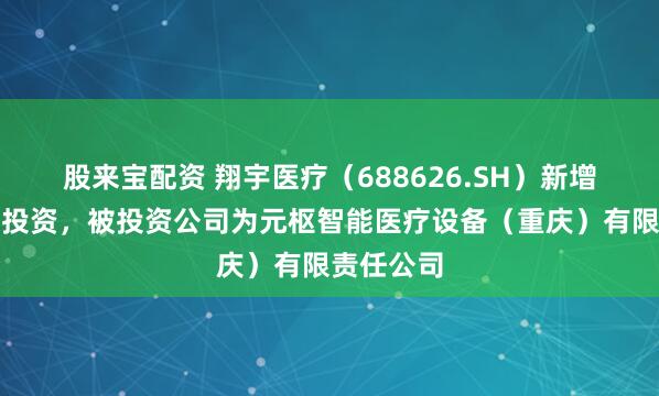 股来宝配资 翔宇医疗（688626.SH）新增一起对外投资，被投资公司为元枢智能医疗设备（重庆）有限责任公司