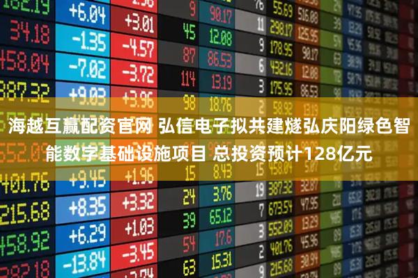 海越互赢配资官网 弘信电子拟共建燧弘庆阳绿色智能数字基础设施项目 总投资预计128亿元