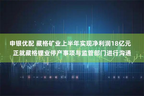 申银优配 藏格矿业上半年实现净利润18亿元  正就藏格锂业停产事项与监管部门进行沟通