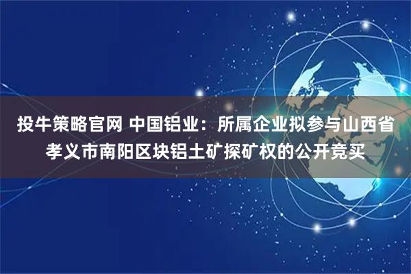 投牛策略官网 中国铝业：所属企业拟参与山西省孝义市南阳区块铝土矿探矿权的公开竞买