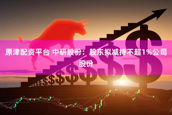 原津配资平台 中研股份：股东拟减持不超1%公司股份