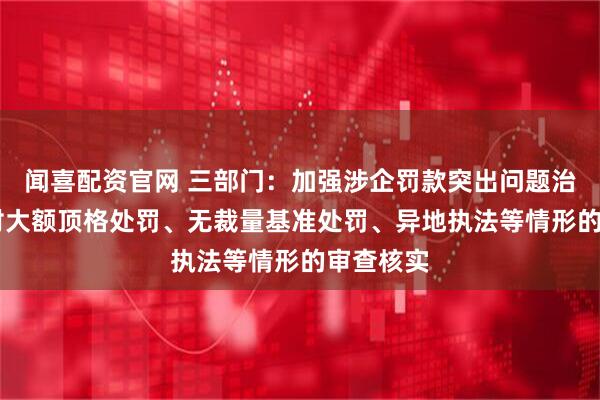 闻喜配资官网 三部门：加强涉企罚款突出问题治理 注重对大额顶格处罚、无裁量基准处罚、异地执法等情形的审查核实