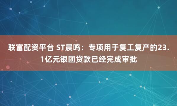 联富配资平台 ST晨鸣：专项用于复工复产的23.1亿元银团贷款已经完成审批