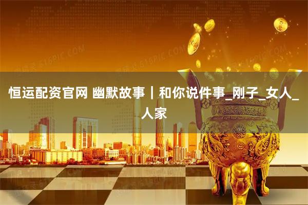 恒运配资官网 幽默故事｜和你说件事_刚子_女人_人家