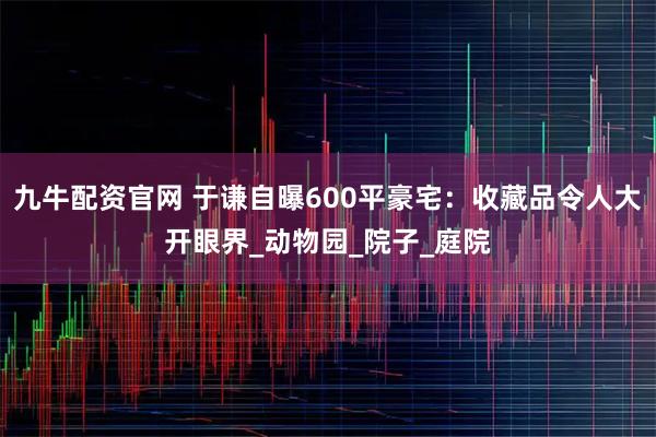 九牛配资官网 于谦自曝600平豪宅:收藏品令人大开眼界_动物园_院子_庭院