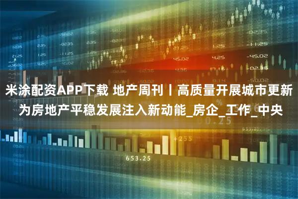 米涂配资APP下载 地产周刊丨高质量开展城市更新 为房地产平稳发展注入新动能_房企_工作_中央