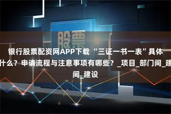 银行股票配资网APP下载 “三证一书一表”具体指什么？申请流程与注意事项有哪些？_项目_部门间_建设