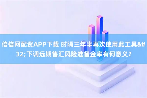 倍倍网配资APP下载 时隔三年半再次使用此工具 下调远期售汇风险准备金率有何意义？