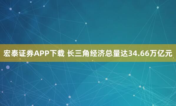 宏泰证券APP下载 长三角经济总量达34.66万亿元
