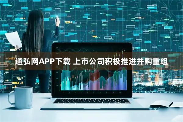 通弘网APP下载 上市公司积极推进并购重组
