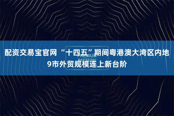 配资交易宝官网 “十四五”期间粤港澳大湾区内地9市外贸规模连上新台阶
