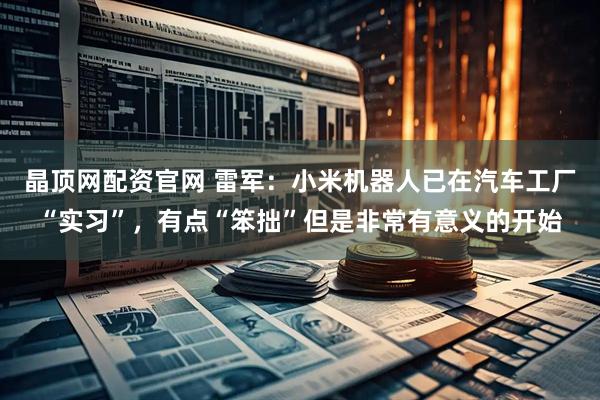 晶顶网配资官网 雷军：小米机器人已在汽车工厂“实习”，有点“笨拙”但是非常有意义的开始