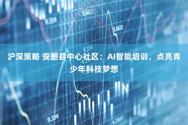沪深策略 安图县中心社区：AI智能培训，点亮青少年科技梦想