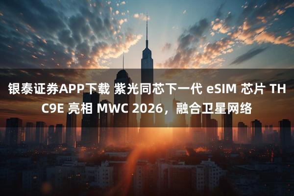银泰证券APP下载 紫光同芯下一代 eSIM 芯片 THC9E 亮相 MWC 2026，融合卫星网络