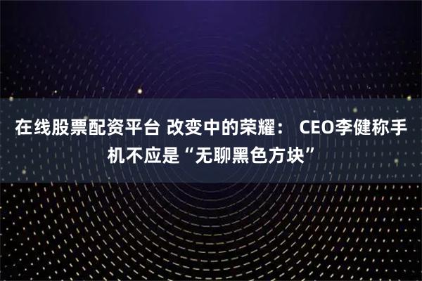 在线股票配资平台 改变中的荣耀： CEO李健称手机不应是“无聊黑色方块”