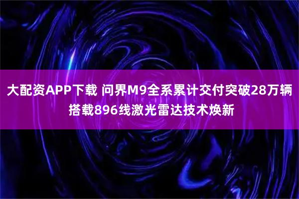 大配资APP下载 问界M9全系累计交付突破28万辆 搭载896线激光雷达技术焕新
