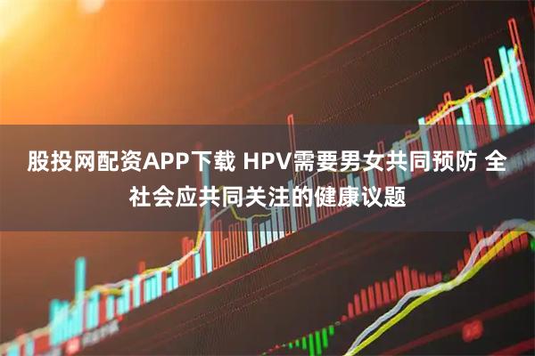 股投网配资APP下载 HPV需要男女共同预防 全社会应共同关注的健康议题