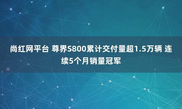 尚红网平台 尊界S800累计交付量超1.5万辆 连续5个月销量冠军