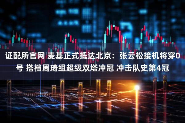 证配所官网 麦基正式抵达北京：张云松接机将穿0号 搭档周琦组超级双塔冲冠 冲击队史第4冠