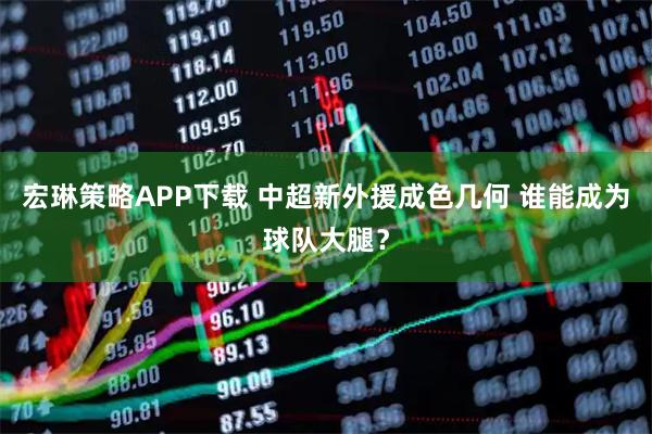 宏琳策略APP下载 中超新外援成色几何 谁能成为球队大腿？
