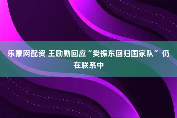 乐蒙网配资 王励勤回应“樊振东回归国家队” 仍在联系中