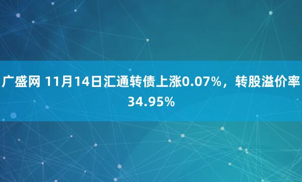 广盛网 11月14日汇通转债上涨0.07%，转股溢价率34.95%