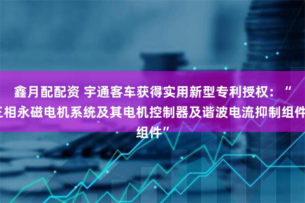 鑫月配配资 宇通客车获得实用新型专利授权：“三相永磁电机系统及其电机控制器及谐波电流抑制组件”